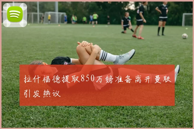 拉什福德提取850万镑准备离开曼联引发热议