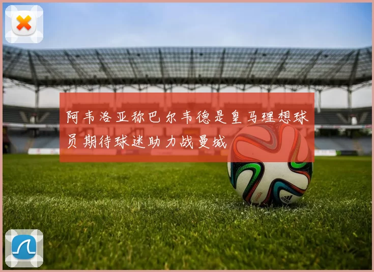 阿韦洛亚称巴尔韦德是皇马理想球员期待球迷助力战曼城